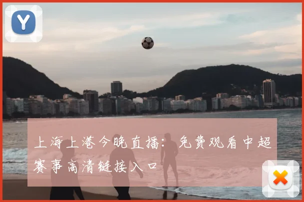 上海上港今晚直播：免费观看中超赛事高清链接入口