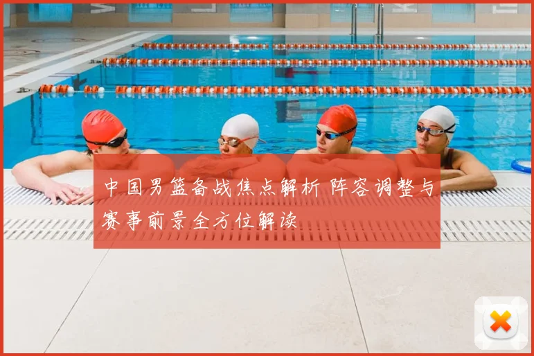 中国男篮备战焦点解析 阵容调整与赛事前景全方位解读