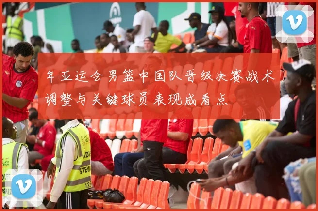 年亚运会男篮中国队晋级决赛战术调整与关键球员表现成看点