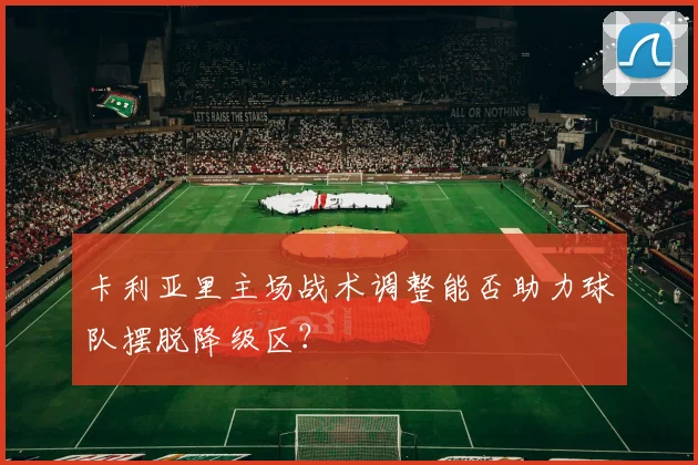 卡利亚里主场战术调整能否助力球队摆脱降级区？