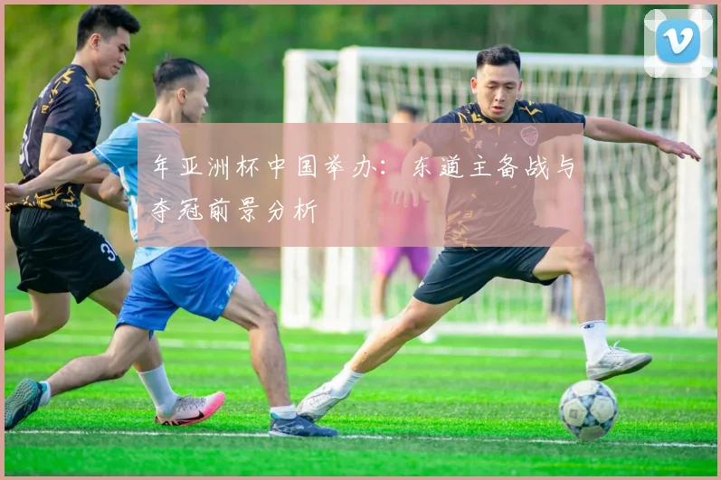年亚洲杯中国举办：东道主备战与夺冠前景分析