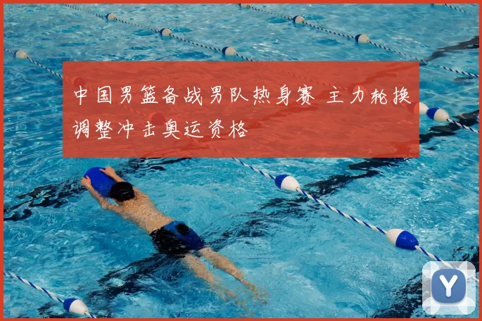 中国男篮备战男队热身赛 主力轮换调整冲击奥运资格