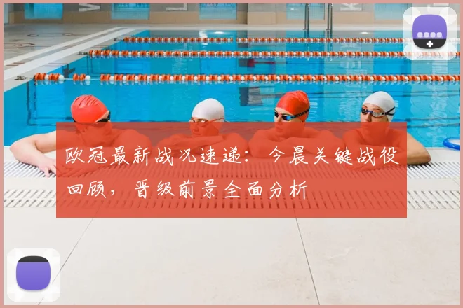 欧冠最新战况速递：今晨关键战役回顾，晋级前景全面分析