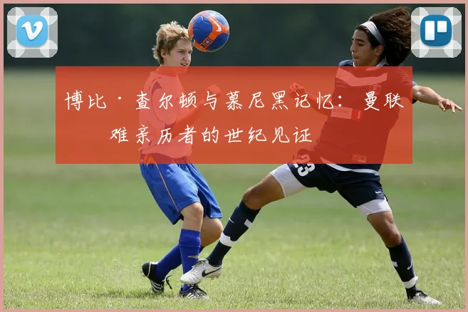 博比·查尔顿与慕尼黑记忆：曼联空难亲历者的世纪见证