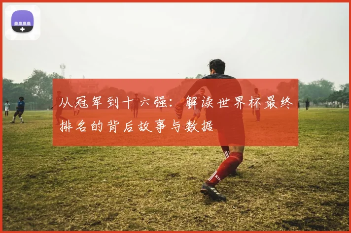 从冠军到十六强：解读世界杯最终排名的背后故事与数据