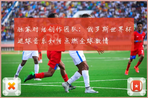 独家对话创作团队：俄罗斯世界杯进球音乐如何点燃全球激情