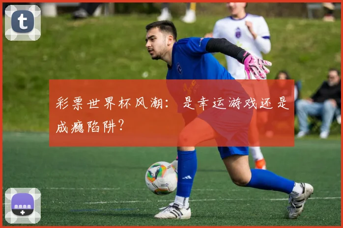 彩票世界杯风潮：是幸运游戏还是成瘾陷阱？