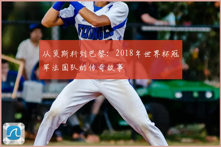 从莫斯科到巴黎:2018年世界杯冠军法国队的传奇故事