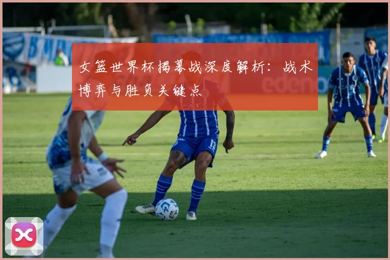 女篮世界杯揭幕战深度解析：战术博弈与胜负关键点