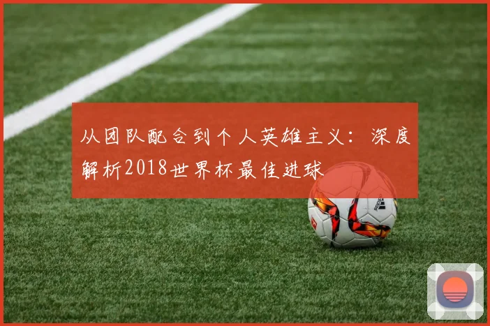 从团队配合到个人英雄主义：深度解析2018世界杯最佳进球