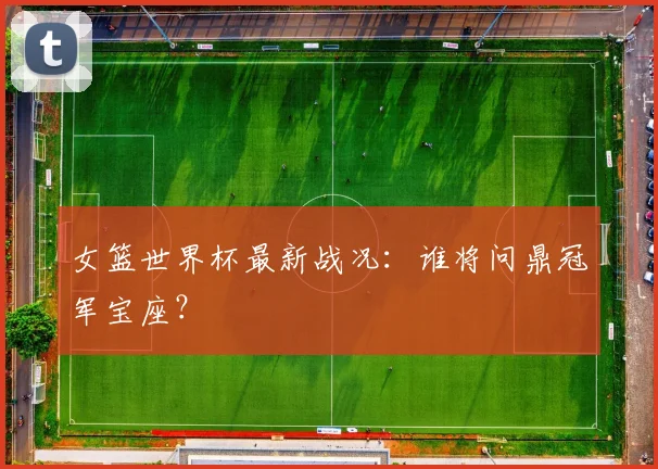 女篮世界杯最新战况：谁将问鼎冠军宝座？
