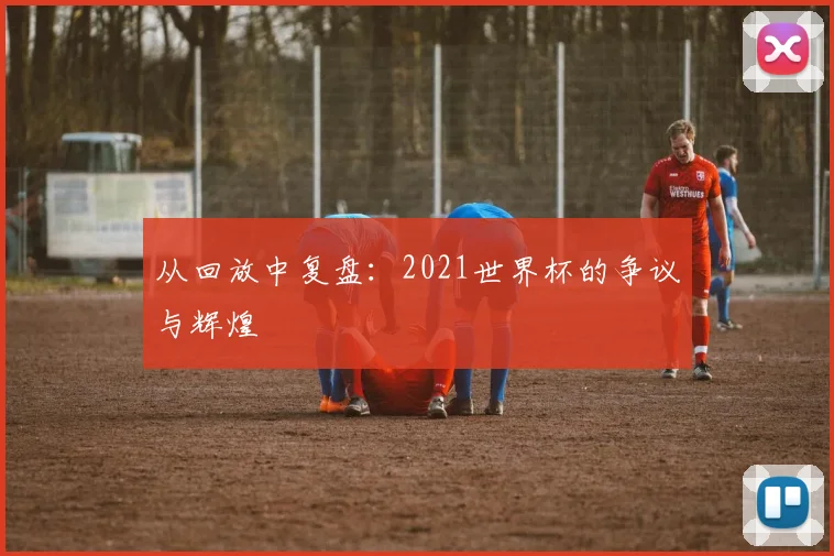 从回放中复盘：2021世界杯的争议与辉煌
