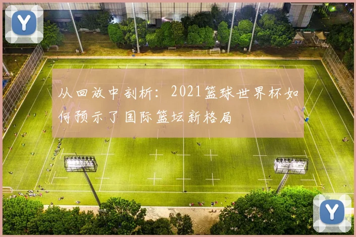 从回放中剖析：2021篮球世界杯如何预示了国际篮坛新格局