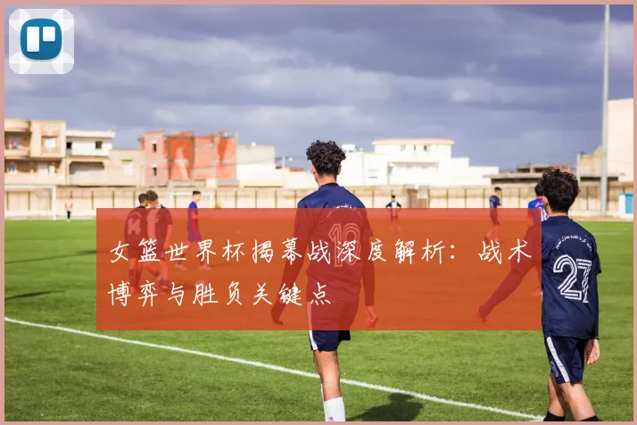 女篮世界杯揭幕战深度解析：战术博弈与胜负关键点