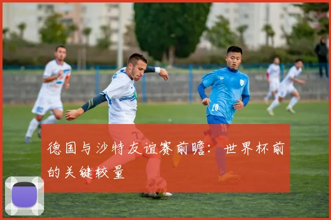 德国与沙特友谊赛前瞻：世界杯前的关键较量