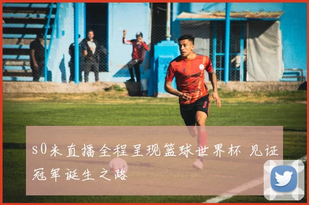 s0米直播全程呈现篮球世界杯 见证冠军诞生之路