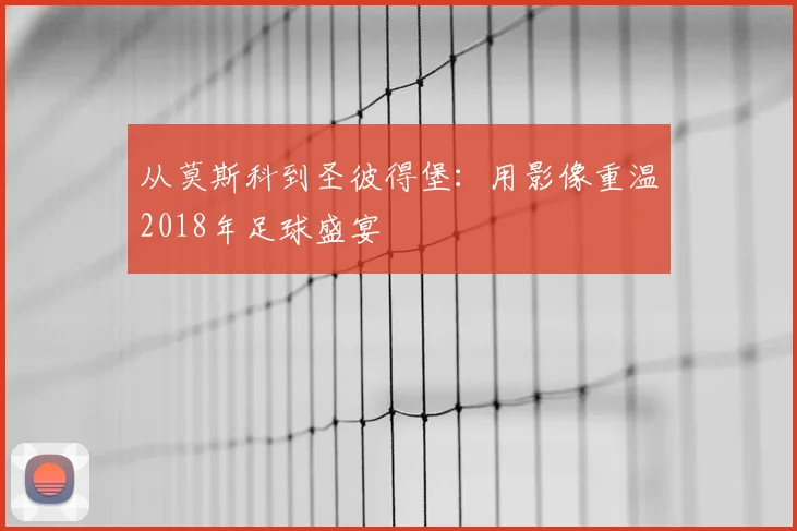 从莫斯科到圣彼得堡：用影像重温2018年足球盛宴